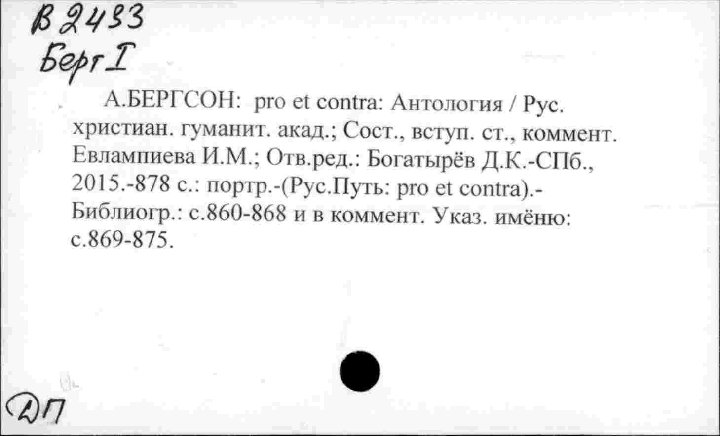 ﻿в aw
Eefrl
А.БЕРГСОН: pro et contra: Антология / Рус. христиан, туманит, акад.; Сост., вступ. ст., коммент. Евлампиева И.М.; Отв.ред.: Богатырёв Д.К.-СПб., 2015.-878 с.: портр.-(Рус.Путь: pro et contra).-Библиогр.: с.860-868 и в коммент. Указ, имёню: с.869-875.